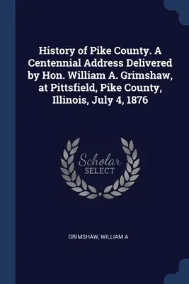 Histoire du comté de Pike. Discours du centenaire prononcé par l'honorable William A. Grimshaw, à Pittsfield, dans le comté de Pike (Illinois), le 4 juillet 1876. - History of Pike County. A Centennial Address Delivered by Hon. William A. Grimshaw, at Pittsfield, Pike County, Illinois, July 4, 1876