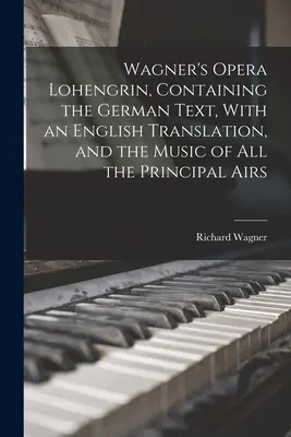 L'opéra Lohengrin de Wagner, contenant le texte allemand, avec une traduction anglaise, et la musique de tous les principaux airs - Wagner's Opera Lohengrin, Containing the German Text, With an English Translation, and the Music of all the Principal Airs