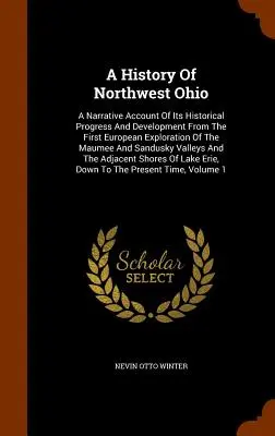 Une histoire du nord-ouest de l'Ohio : Un récit de ses progrès et de son développement historiques depuis la première exploration européenne de la Maumee et de la S - A History Of Northwest Ohio: A Narrative Account Of Its Historical Progress And Development From The First European Exploration Of The Maumee And S