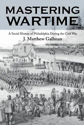 Maîtriser le temps de guerre : Une histoire sociale de Philadelphie pendant la guerre civile - Mastering Wartime: A Social History of Philadelphia During the Civil War
