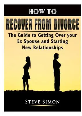 Comment se remettre d'un divorce : Le guide pour se remettre de son ex-conjoint et entamer de nouvelles relations - How to Recover from Divorce: The Guide to Getting Over your Ex Spouse and Starting New Relationships