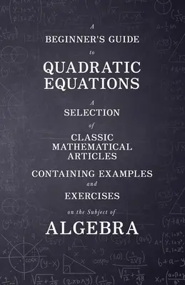 Guide des équations quadratiques à l'usage des débutants - Une sélection d'articles mathématiques classiques contenant des exemples et des exercices sur le sujet de l'algèbre - A Beginner's Guide to Quadratic Equations - A Selection of Classic Mathematical Articles Containing Examples and Exercises on the Subject of Algebra