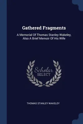Fragments rassemblés : A Memorial Of Thomas Stanley Wakeley, Also A Brief Memoir Of His Wife (Un mémorial de Thomas Stanley Wakeley, ainsi qu'un bref mémoire de sa femme) - Gathered Fragments: A Memorial Of Thomas Stanley Wakeley, Also A Brief Memoir Of His Wife