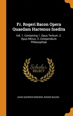 Père Rogeri Bacon Opera Quaedam Hactenus Inedita : Vol. 1. Contenant 1. Opus Tertium. 2. Opus Minus. 3. Compendium Philosophiae - Fr. Rogeri Bacon Opera Quaedam Hactenus Inedita: Vol. 1. Containing 1. Opus Tertium. 2. Opus Minus. 3. Compendium Philosophiae