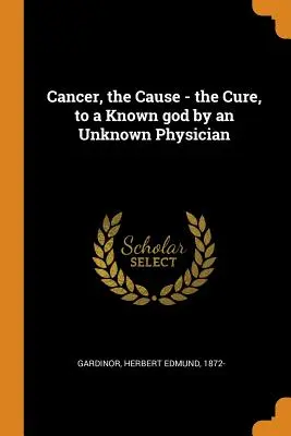 Cancer, the Cause - the Cure, to a Known god by an Unknown Physician (Le cancer, la cause - le remède, à un dieu connu par un médecin inconnu) - Cancer, the Cause - the Cure, to a Known god by an Unknown Physician