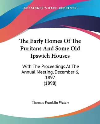 Les premières maisons des puritains et quelques vieilles maisons d'Ipswich : Avec les actes de la réunion annuelle du 6 décembre 1897 - The Early Homes Of The Puritans And Some Old Ipswich Houses: With The Proceedings At The Annual Meeting, December 6, 1897
