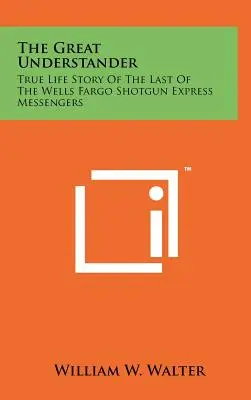 Le Grand Compreneur : L'histoire vraie du dernier des messagers du Wells Fargo Shotgun Express - The Great Understander: True Life Story Of The Last Of The Wells Fargo Shotgun Express Messengers