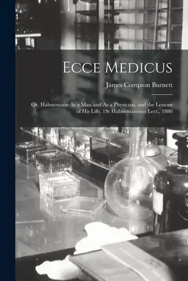 Ecce Medicus : Ou, Hahnemann en tant qu'homme et en tant que médecin, et les leçons de sa vie. 1ère conférence hahnemannienne, 1880 - Ecce Medicus: Or, Hahnemann As a Man and As a Physician, and the Lessons of His Life. 1St Hahnemannian Lect., 1880