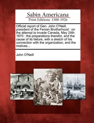 Rapport officiel du général John O'Neill, président de la confrérie des Fenians : Sur la tentative d'invasion du Canada, le 24 mai 1870 : Les préparatifs, - Official Report of Gen. John O'Neill, President of the Fenian Brotherhood: On the Attempt to Invade Canada, May 24th 1870: The Preparations Therefor,