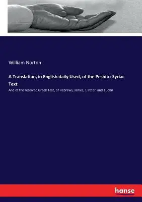 Une traduction, en anglais utilisé quotidiennement, du texte Peshito-Syriaque : et du texte grec reçu des Hébreux, Jacques, 1 Pierre et 1 Jean. - A Translation, in English daily Used, of the Peshito-Syriac Text: And of the received Greek Text, of Hebrews, James, 1 Peter, and 1 John