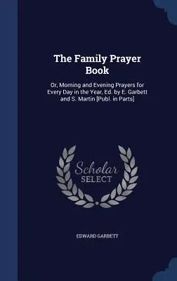 Le livre de prières de la famille : Or, Morning and Evening Prayers for Every Day in the Year, Ed. by E. Garbett and S. Martin [Publ. in Parts] - The Family Prayer Book: Or, Morning and Evening Prayers for Every Day in the Year, Ed. by E. Garbett and S. Martin [Publ. in Parts]