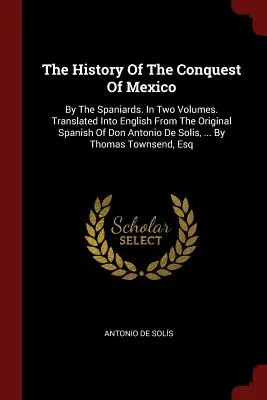 Histoire de la conquête du Mexique : L'histoire de la conquête du Mexique par les Espagnols. En deux volumes. Traduite en anglais à partir de l'original espagnol de Don Antonio De Solis, ... - The History Of The Conquest Of Mexico: By The Spaniards. In Two Volumes. Translated Into English From The Original Spanish Of Don Antonio De Solis, ..
