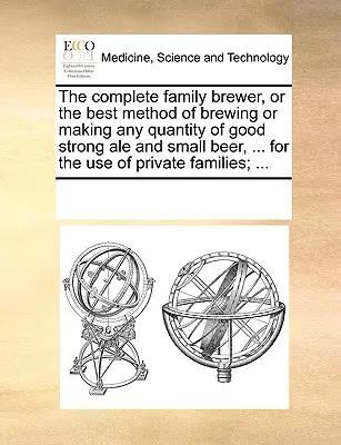 The Complete Family Brewer, or the Best Method of Brewing or Making Any Quantity of Good Strong Ale and Small Beer, ... for the Use of Private Familie (Le brasseur familial complet, ou la meilleure méthode pour brasser ou fabriquer toute quantité de bonne bière forte et de petite bière, ... à l'usag - The Complete Family Brewer, or the Best Method of Brewing or Making Any Quantity of Good Strong Ale and Small Beer, ... for the Use of Private Familie