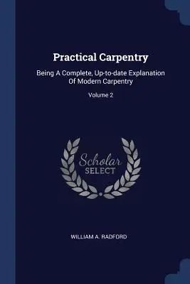 Practical Carpentry : Une explication complète et actualisée de la charpenterie moderne ; Volume 2 - Practical Carpentry: Being A Complete, Up-to-date Explanation Of Modern Carpentry; Volume 2