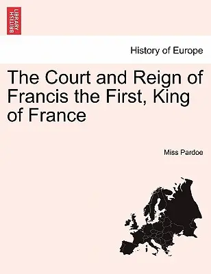 La cour et le règne de François Ier, roi de France. Tome I. - The Court and Reign of Francis the First, King of France. Vol. I.