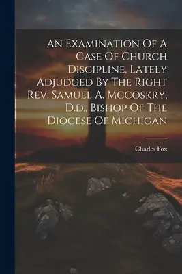 Un examen d'un cas de discipline ecclésiastique, récemment jugé par le très révérend Samuel A. Mccoskry, D.d., évêque du diocèse du Michigan - An Examination Of A Case Of Church Discipline, Lately Adjudged By The Right Rev. Samuel A. Mccoskry, D.d., Bishop Of The Diocese Of Michigan