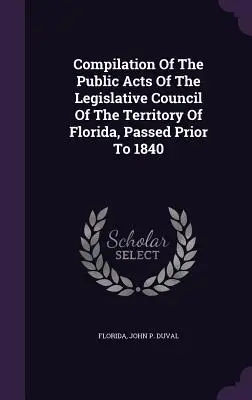 Compilation des actes publics du Conseil législatif du territoire de Floride, adoptés avant 1840 - Compilation Of The Public Acts Of The Legislative Council Of The Territory Of Florida, Passed Prior To 1840