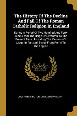 Histoire du déclin et de la chute de la religion catholique romaine en Angleterre : Au cours d'une période de deux cent quarante ans depuis le règne d'Elizab - The History Of The Decline And Fall Of The Roman Catholic Religion In England: During A Period Of Two Hundred And Forty Years From The Reign Of Elizab