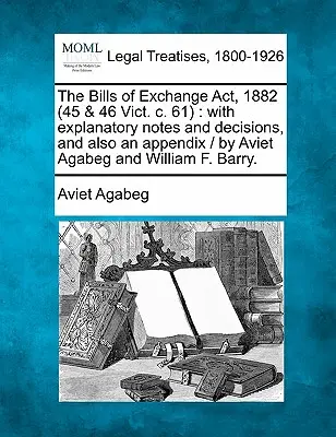 Loi sur les lettres de change, 1882 (45 & 46 Vict. C. 61) : Avec des notes explicatives et des décisions, ainsi qu'un appendice / Par Aviet Agabeg et William F. Bar - The Bills of Exchange ACT, 1882 (45 & 46 Vict. C. 61): With Explanatory Notes and Decisions, and Also an Appendix / By Aviet Agabeg and William F. Bar
