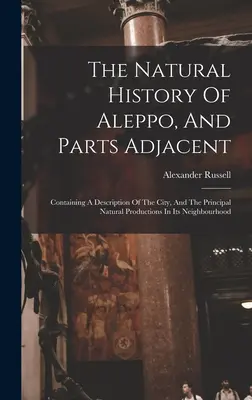 L'histoire naturelle d'Alep et des parties adjacentes : contenant une description de la ville et des principales productions naturelles de son voisinage - The Natural History Of Aleppo, And Parts Adjacent: Containing A Description Of The City, And The Principal Natural Productions In Its Neighbourhood
