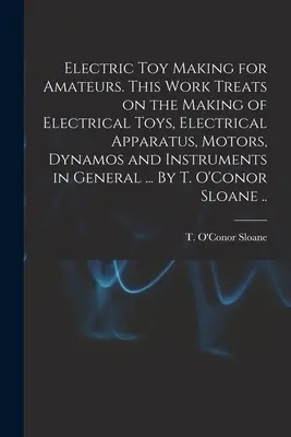 Fabrication de jouets électriques pour les amateurs. Cet ouvrage traite de la fabrication de jouets électriques, d'appareils électriques, de moteurs, de dynamos et d'instruments en général. - Electric Toy Making for Amateurs. This Work Treats on the Making of Electrical Toys, Electrical Apparatus, Motors, Dynamos and Instruments in General