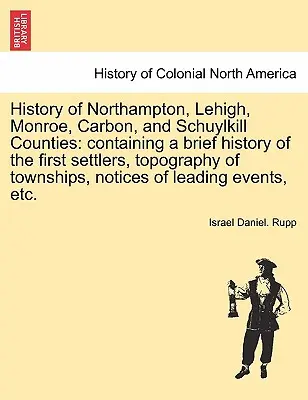 Histoire des comtés de Northampton, Lehigh, Monroe, Carbon et Schuylkill : contenant une brève histoire des premiers colons, la topographie des cantons, les noms des habitants et les noms des personnes. - History of Northampton, Lehigh, Monroe, Carbon, and Schuylkill Counties: containing a brief history of the first settlers, topography of townships, no