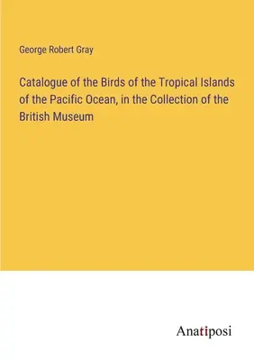 Catalogue des oiseaux des îles tropicales de l'océan Pacifique, dans la collection du British Museum - Catalogue of the Birds of the Tropical Islands of the Pacific Ocean, in the Collection of the British Museum