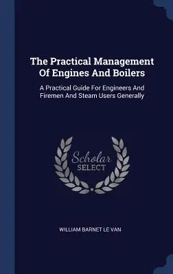 La gestion pratique des moteurs et des chaudières : Un guide pratique pour les ingénieurs, les pompiers et les utilisateurs de vapeur en général - The Practical Management Of Engines And Boilers: A Practical Guide For Engineers And Firemen And Steam Users Generally