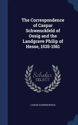 La correspondance de Caspar Schwenckfeld d'Ossig et du Landgrave Philippe de Hesse, 1535-1561 - The Correspondence of Caspar Schwenckfeld of Ossig and the Landgrave Philip of Hesse, 1535-1561