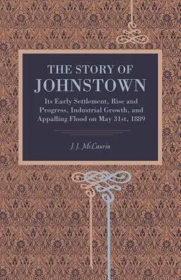 L'histoire de Johnstown : Ses premiers établissements, son essor et ses progrès, sa croissance industrielle et l'effroyable inondation du 31 mai 1889. - The Story of Johnstown: Its Early Settlement, Rise and Progress, Industrial Growth, and Appalling Flood on May 31st, 1889