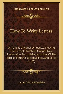 Comment écrire des lettres : Un manuel de correspondance, montrant la structure correcte, la composition, la ponctuation, les formalités et les usages de la lettre. - How To Write Letters: A Manual Of Correspondence, Showing The Correct Structure, Composition, Punctuation, Formalities, And Uses Of The Vari