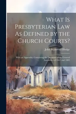 Qu'est-ce que le droit presbytérien tel qu'il est défini par les tribunaux de l'Église ? Avec un appendice contenant les décisions des Assemblées générales de 1882 et 1883 - What Is Presbyterian Law As Defined by the Church Courts?: With an Appendix, Containing the Decisions of the General Assemblies of 1882 and 1883