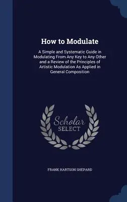 Comment moduler : Un guide simple et systématique pour moduler de n'importe quelle tonalité à n'importe quelle autre et un examen des principes de la modulation artistique. - How to Modulate: A Simple and Systematic Guide in Modulating From Any Key to Any Other and a Review of the Principles of Artistic Modul