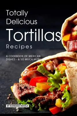 Recettes de tortillas totalement délicieuses : Un livre de recettes mexicaines - et bien plus encore ! - Totally Delicious Tortillas Recipes: A Cookbook of Mexican Dishes - SO Much More!
