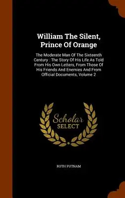 Guillaume le Taciturne, Prince d'Orange : L'homme modéré du XVIe siècle : L'histoire de sa vie racontée à partir de ses propres lettres et de celles de ses amis. - William The Silent, Prince Of Orange: The Moderate Man Of The Sixteenth Century: The Story Of His Life As Told From His Own Letters, From Those Of His
