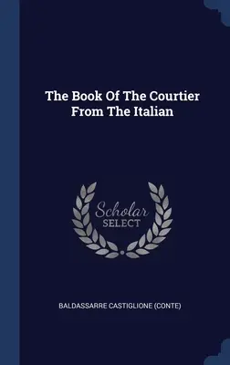 Le livre du courtisan d'après l'italien ((Conte) Baldassarre Castiglione) - The Book Of The Courtier From The Italian ((Conte) Baldassarre Castiglione)