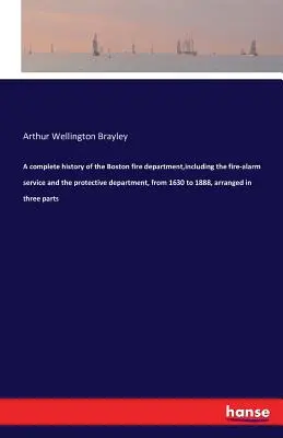 Une histoire complète du service d'incendie de Boston, y compris le service d'alarme incendie et le service de protection, de 1630 à 1888, classée en trois catégories. - A complete history of the Boston fire department, including the fire-alarm service and the protective department, from 1630 to 1888, arranged in three