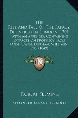 La montée et la chute de la papauté, discours prononcé à Londres en 1701 : avec un appendice contenant des extraits sur la prophétie de Mede, Owen, Durham, Willison, etc. - The Rise And Fall Of The Papacy, Delivered In London, 1701: With An Appendix, Containing Extracts On Prophecy From Mede, Owen, Durham, Willison, Etc.