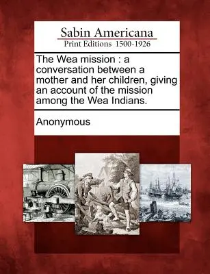 La mission Wea : Une conversation entre une mère et ses enfants, donnant un compte rendu de la mission parmi les Indiens Wea. - The Wea Mission: A Conversation Between a Mother and Her Children, Giving an Account of the Mission Among the Wea Indians.