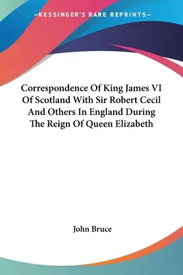 Correspondance du roi Jacques VI d'Écosse avec Sir Robert Cecil et d'autres personnes en Angleterre pendant le règne de la reine Élisabeth - Correspondence Of King James VI Of Scotland With Sir Robert Cecil And Others In England During The Reign Of Queen Elizabeth