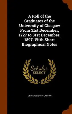 Liste des diplômés de l'Université de Glasgow du 31 décembre 1727 au 31 décembre 1897. Avec de courtes notes biographiques - A Roll of the Graduates of the University of Glasgow From 31st December, 1727 to 31st December, 1897. With Short Biographical Notes