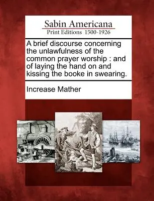 Un bref discours sur l'illégalité du culte de la prière commune : Et de l'imposition de la main et du baiser sur le livre lors de la prestation de serment. - A Brief Discourse Concerning the Unlawfulness of the Common Prayer Worship: And of Laying the Hand on and Kissing the Booke in Swearing.