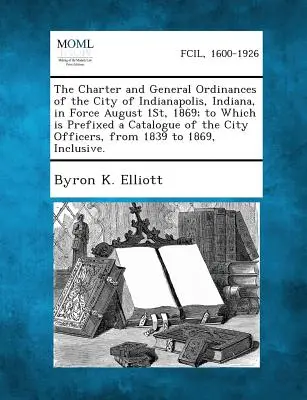 La charte et les ordonnances générales de la ville d'Indianapolis, Indiana, en vigueur le 1er août 1869, auxquelles est annexé un catalogue des fonctionnaires de la ville. - The Charter and General Ordinances of the City of Indianapolis, Indiana, in Force August 1st, 1869; To Which Is Prefixed a Catalogue of the City Offic