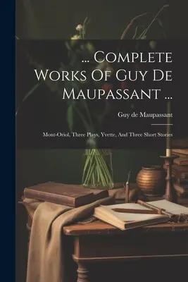 ... Complete Works Of Guy De Maupassant ...: Mont-oriol, Three Plays, Yvette, And Three Short Stories