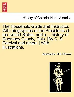 The Household Guide and Instructor. Avec les biographies des présidents des États-Unis, et une histoire du comté de Guernsey, Ohio. [Par C. S. Per - The Household Guide and Instructor. With biographies of the Presidents of the United States, and a ... history of Guernsey County, Ohio. [By C. S. Per