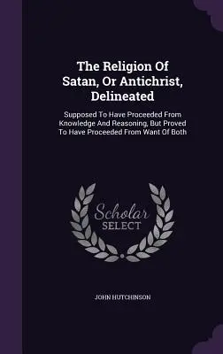 La religion de Satan, ou de l'Antéchrist, décrite : La religion de Satan, ou de l'Antéchrist, décrite : supposée provenir de la connaissance et du raisonnement, mais prouvée provenir du manque de connaissance et de raisonnement. - The Religion Of Satan, Or Antichrist, Delineated: Supposed To Have Proceeded From Knowledge And Reasoning, But Proved To Have Proceeded From Want Of B