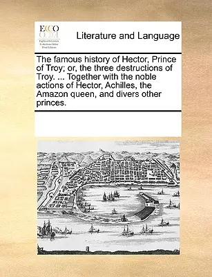 La célèbre histoire d'Hector, prince de Troie, ou les trois destructions de Troie. ... La vie de l'homme et la vie de l'homme, la vie de l'homme et de l'homme. - The Famous History of Hector, Prince of Troy; Or, the Three Destructions of Troy. ... Together with the Noble Actions of Hector, Achilles, the Amazon