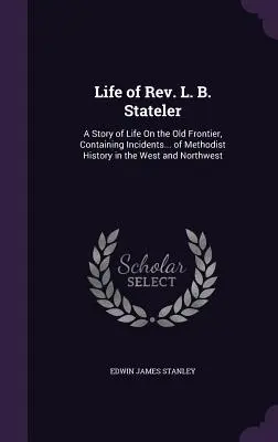 La vie du révérend L. B. Stateler : Une histoire de la vie sur la vieille frontière, contenant des incidents... de l'histoire méthodiste dans l'Ouest et le Nord-Ouest - Life of Rev. L. B. Stateler: A Story of Life On the Old Frontier, Containing Incidents... of Methodist History in the West and Northwest