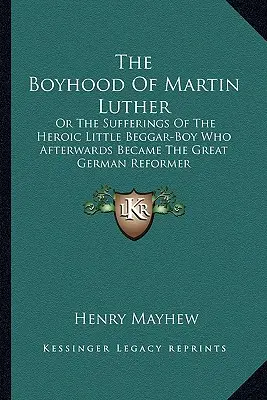 L'enfance de Martin Luther : Ou les souffrances du petit mendiant héroïque qui devint par la suite le grand réformateur allemand - The Boyhood Of Martin Luther: Or The Sufferings Of The Heroic Little Beggar-Boy Who Afterwards Became The Great German Reformer