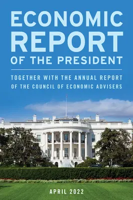 Economic Report of the President, April 2022 : Together with the Annual Report of the Council of Economic Advisers (Rapport économique du président, avril 2022, ainsi que le rapport annuel du Conseil des conseillers économiques) - Economic Report of the President, April 2022: Together with the Annual Report of the Council of Economic Advisers